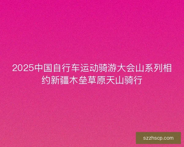 2025中国自行车运动骑游大会山系列相约新疆木垒草原天山骑行