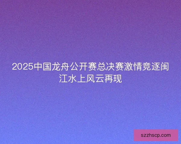 2025中国龙舟公开赛总决赛激情竞逐闽江水上风云再现