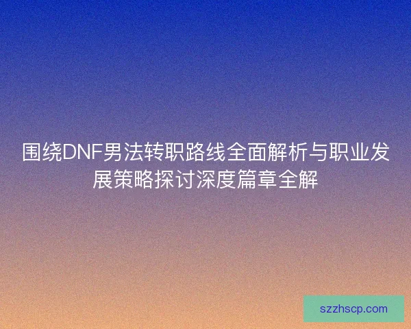 围绕DNF男法转职路线全面解析与职业发展策略探讨深度篇章全解