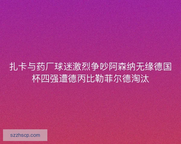 扎卡与药厂球迷激烈争吵阿森纳无缘德国杯四强遭德丙比勒菲尔德淘汰