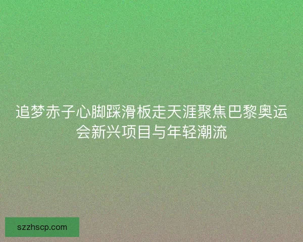 追梦赤子心脚踩滑板走天涯聚焦巴黎奥运会新兴项目与年轻潮流