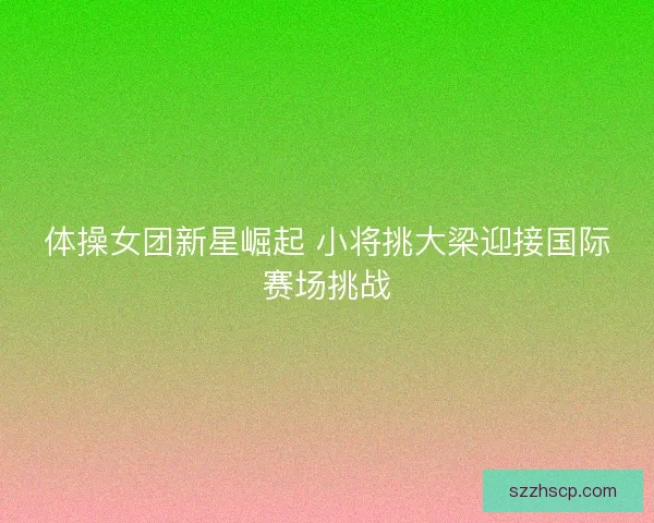 体操女团新星崛起 小将挑大梁迎接国际赛场挑战
