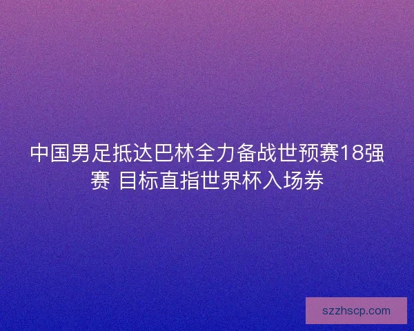 中国男足抵达巴林全力备战世预赛18强赛 目标直指世界杯入场券