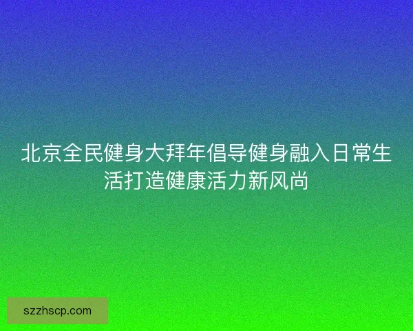 北京全民健身大拜年倡导健身融入日常生活打造健康活力新风尚