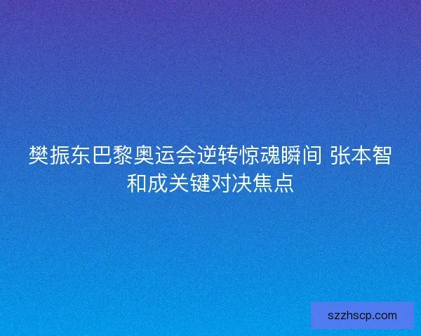 樊振东巴黎奥运会逆转惊魂瞬间 张本智和成关键对决焦点
