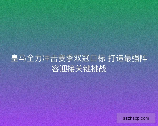皇马全力冲击赛季双冠目标 打造最强阵容迎接关键挑战