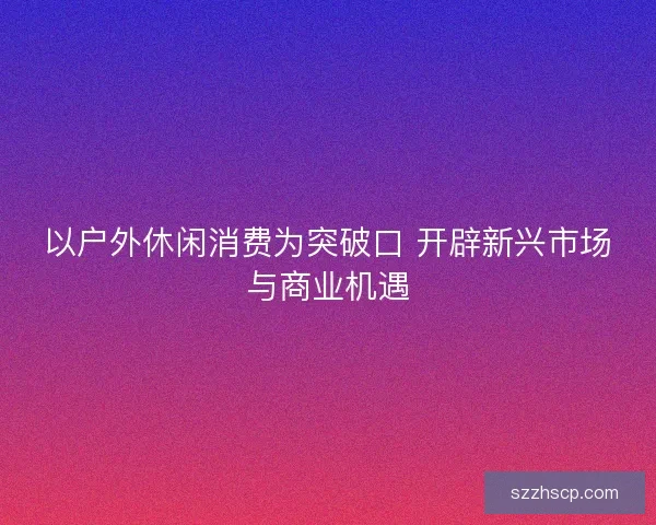 以户外休闲消费为突破口 开辟新兴市场与商业机遇