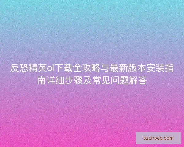 反恐精英ol下载全攻略与最新版本安装指南详细步骤及常见问题解答