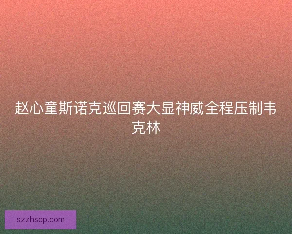 赵心童斯诺克巡回赛大显神威全程压制韦克林