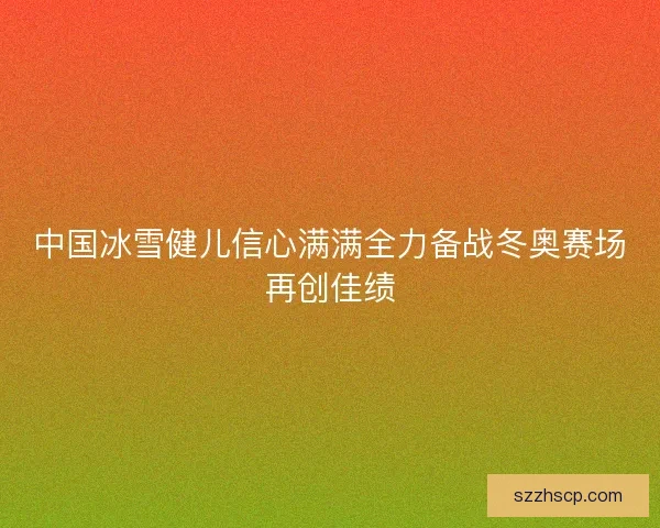 中国冰雪健儿信心满满全力备战冬奥赛场再创佳绩