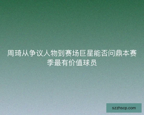 周琦从争议人物到赛场巨星能否问鼎本赛季最有价值球员