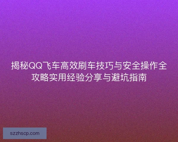 揭秘QQ飞车高效刷车技巧与安全操作全攻略实用经验分享与避坑指南