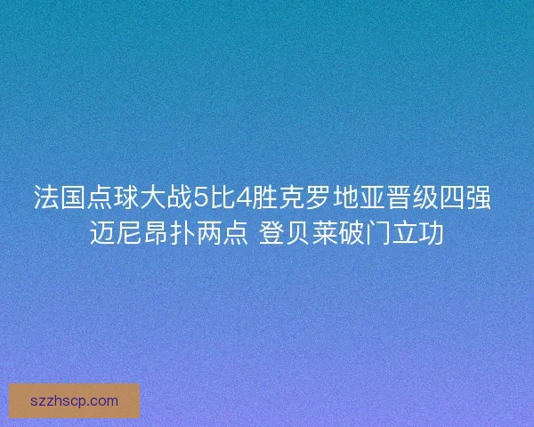 法国点球大战5比4胜克罗地亚晋级四强 迈尼昂扑两点 登贝莱破门立功
