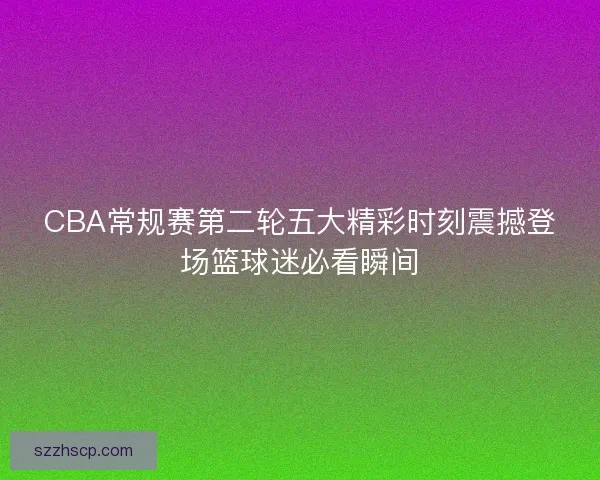 CBA常规赛第二轮五大精彩时刻震撼登场篮球迷必看瞬间