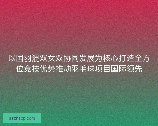 以国羽混双女双协同发展为核心打造全方位竞技优势推动羽毛球项目国际领先