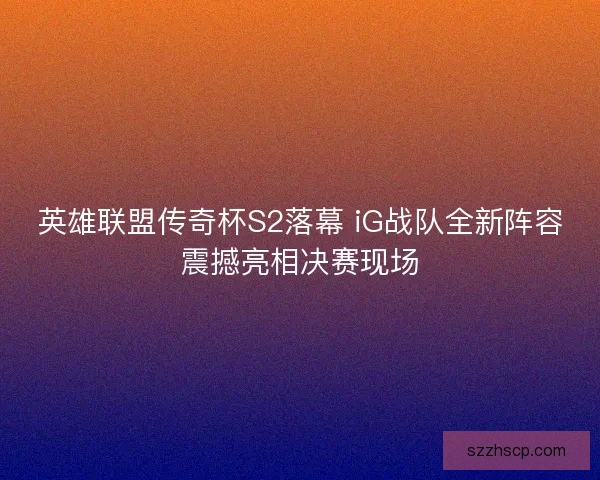 英雄联盟传奇杯S2落幕 iG战队全新阵容震撼亮相决赛现场