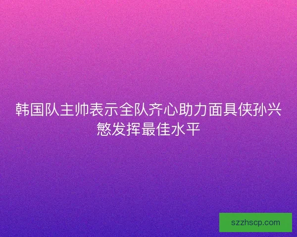 韩国队主帅表示全队齐心助力面具侠孙兴慜发挥最佳水平
