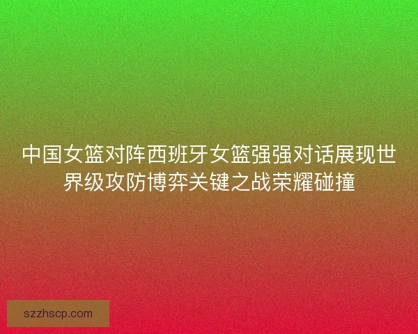中国女篮对阵西班牙女篮强强对话展现世界级攻防博弈关键之战荣耀碰撞